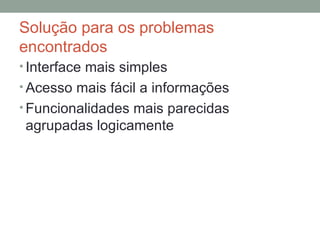 Solução para os problemas encontrados Interface mais simples Acesso mais fácil a informações Funcionalidades mais parecidas agrupadas logicamente 