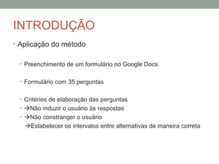 INTRODUÇÃO Aplicação do método Preenchimento de um formulário no Google Docs Formulário com 35 perguntas Critérios de elaboração das perguntas  Não induzir o usuário às respostas  Não constranger o usuário   Estabelecer os intervalos entre alternativas de maneira correta 