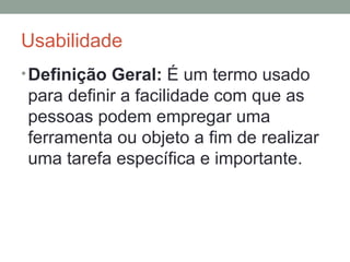Usabilidade Definição Geral:  É um termo usado para definir a facilidade com que as pessoas podem empregar uma ferramenta ou objeto a fim de realizar uma tarefa específica e importante. 