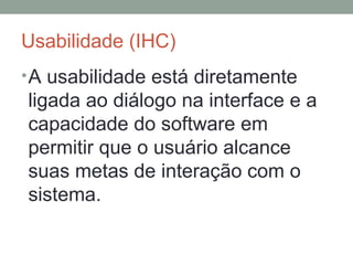 Usabilidade (IHC) A usabilidade está diretamente ligada ao diálogo na interface e a capacidade do software em permitir que o usuário alcance suas metas de interação com o sistema. 