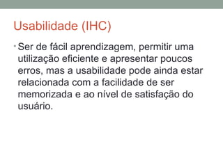 Usabilidade (IHC) Ser de fácil aprendizagem, permitir uma utilização eficiente e apresentar poucos erros, mas a usabilidade pode ainda estar relacionada com a facilidade de ser memorizada e ao nível de satisfação do usuário. 