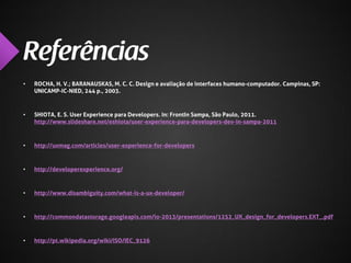 •

ROCHA, H. V.; BARANAUSKAS, M. C. C. Design e avaliação de interfaces humano-computador. Campinas, SP:
UNICAMP-IC-NIED, 244 p., 2003.

•

SHIOTA, E. S. User Experience para Developers. In: FrontIn Sampa, São Paulo, 2011.
http://www.slideshare.net/eshiota/user-experience-para-developers-dev-in-sampa-2011

•

http://uxmag.com/articles/user-experience-for-developers

•

http://developerexperience.org/

•

http://www.disambiguity.com/what-is-a-ux-developer/

•

http://commondatastorage.googleapis.com/io-2013/presentations/1252_UX_design_for_developers.EXT_.pdf

•

http://pt.wikipedia.org/wiki/ISO/IEC_9126

 