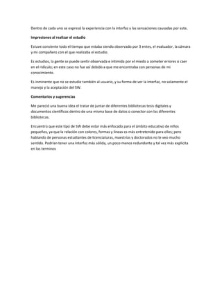 Dentro de cada uno se expresó la experiencia con la interfaz y las sensaciones causadas por este.
Impresiones al realizar el estudio
Estuve consiente todo el tiempo que estaba siendo observado por 3 entes, el evaluador, la cámara
y mi compañero con el que realizaba el estudio.
Es estudios, la gente se puede sentir observada e intimida por el miedo a cometer errores o caer
en el ridículo; en este caso no fue así debido a que me encontraba con personas de mi
conocimiento.
Es inminente que no se estudie también al usuario, y su forma de ver la interfaz, no solamente el
manejo y la aceptación del SW.
Comentarios y sugerencias
Me pareció una buena idea el tratar de juntar de diferentes bibliotecas tesis digitales y
documentos científicos dentro de una misma base de datos o conector con las diferentes
bibliotecas.
Encuentro que este tipo de SW debe estar más enfocado para el ámbito educativo de niños
pequeños, ya que la relación con colores, formas y líneas es más entretenido para ellos; pero
hablando de personas estudiantes de licenciaturas, maestrías y doctorados no le veo mucho
sentido. Podrían tener una interfaz más sólida, un poco menos redundante y tal vez más explicita
en los terminos
 