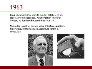 Doug Englebart (inventor do mouse) estabelece seu laboratório de pesquisas, Augmentation Research Center, no Stanford Research Institute (SRI). Muito dos trabalhos iniciais sobre interfaces gráficas, hipertexto, e interfaces colaborativas foram ali conduzidas.  1963 