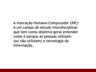 A Interação Humano-Computador (IHC)  é um campo de estudo interdisciplinar  que tem como objetivo geral entender como e porque as pessoas utilizam  (ou não utilizam) a tecnologia da informação. 