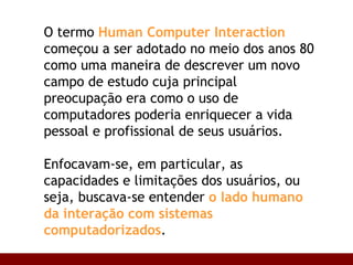 O termo  Human Computer Interaction  começou a ser adotado no meio dos anos 80 como uma maneira de descrever um novo campo de estudo cuja principal preocupação era como o uso de computadores poderia enriquecer a vida pessoal e profissional de seus usuários. Enfocavam-se, em particular, as capacidades e limitações dos usuários, ou seja, buscava-se entender  o lado humano da interação com sistemas computadorizados .  