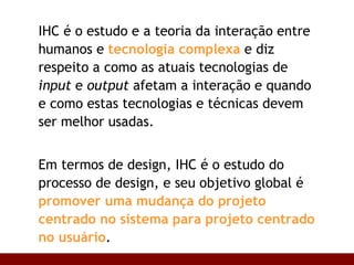 IHC é o estudo e a teoria da interação entre humanos e  tecnologia complexa  e diz respeito a como as atuais tecnologias de  input  e  output  afetam a interação e quando e como estas tecnologias e técnicas devem ser melhor usadas. Em termos de design, IHC é o estudo do processo de design, e seu objetivo global é  promover uma mudança do projeto centrado no sistema para projeto centrado no usuário . 