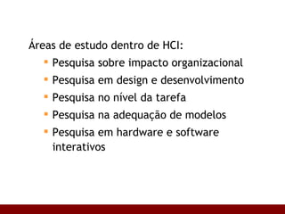 Áreas de estudo dentro de HCI: Pesquisa sobre impacto organizacional Pesquisa em design e desenvolvimento Pesquisa no nível da tarefa Pesquisa na adequação de modelos Pesquisa em hardware e software interativos 