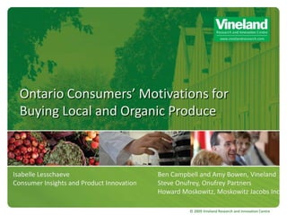 Ontario Consumers’ Motivations for
  Buying Local and Organic Produce



Isabelle Lesschaeve                        Ben Campbell and Amy Bowen, Vineland
Consumer Insights and Product Innovation   Steve Onufrey, Onufrey Partners
                                           Howard Moskowitz, Moskowitz Jacobs Inc.

                                                     © 2009 Vineland Research and Innovation Centre
 