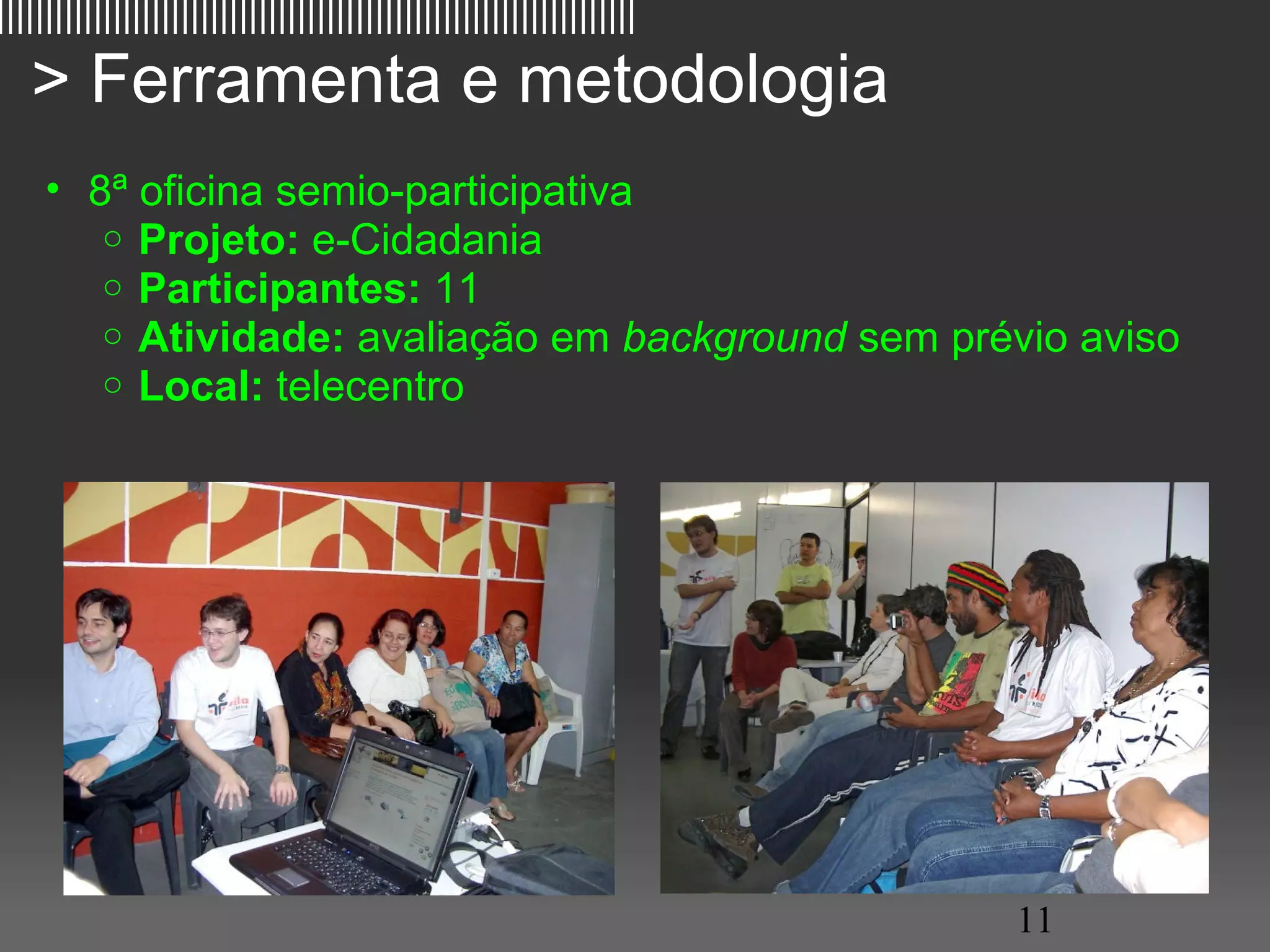 ||||||||||||||||||||||||||||||||||||||||||||||||||||||||||||||||||

   > Ferramenta e metodologia
     • 8ª oficina semio-participativa
        o Projeto: e-Cidadania
        o Participantes: 11
        o Atividade: avaliação em background sem prévio aviso
        o Local: telecentro




                                                                     11
 