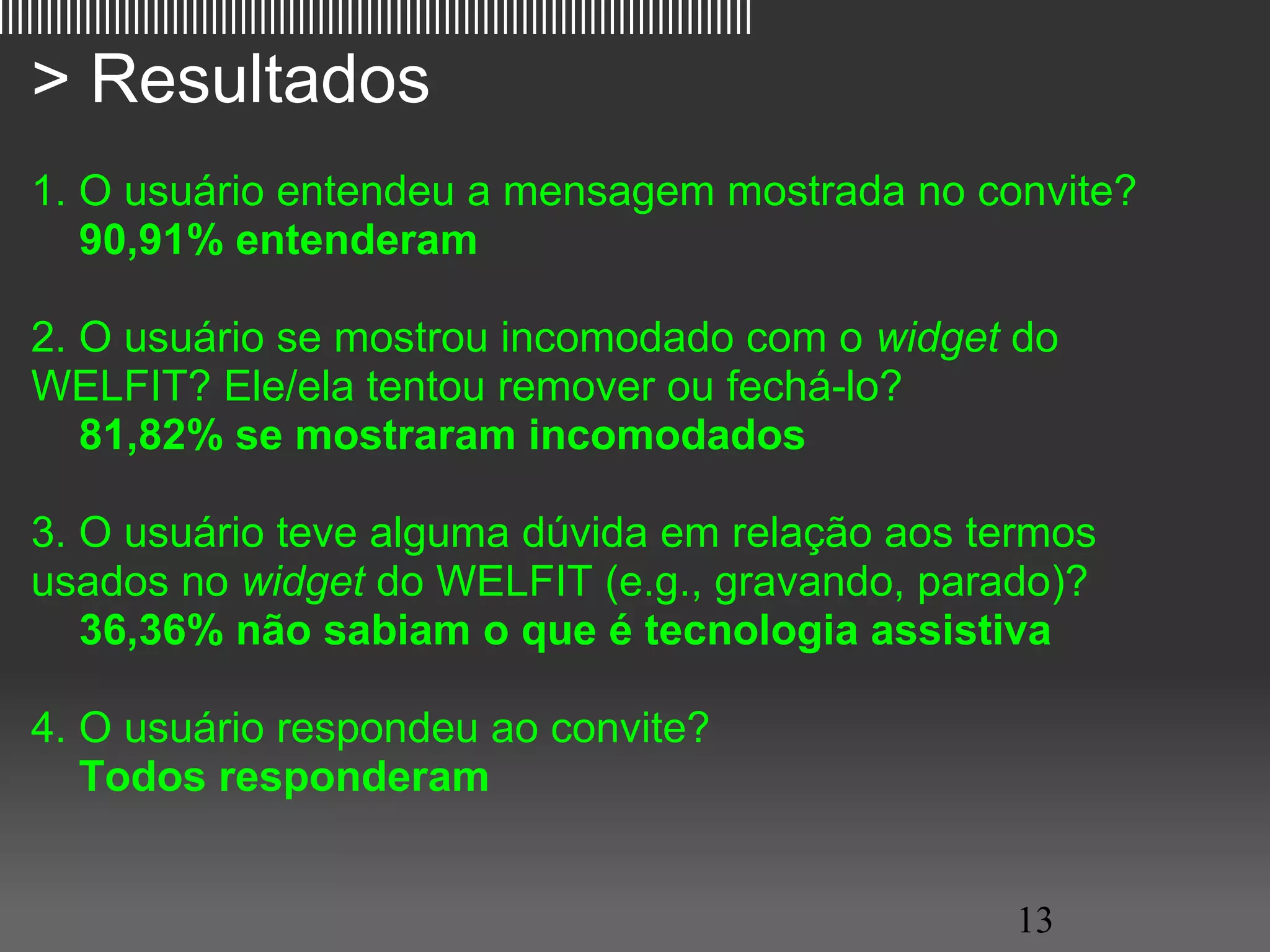 ||||||||||||||||||||||||||||||||||||||||||||||||||||||||||||||||||||||||||||||

   > Resultados
   1. O usuário entendeu a mensagem mostrada no convite?
       90,91% entenderam

   2. O usuário se mostrou incomodado com o widget do
   WELFIT? Ele/ela tentou remover ou fechá-lo?
       81,82% se mostraram incomodados

   3. O usuário teve alguma dúvida em relação aos termos
   usados no widget do WELFIT (e.g., gravando, parado)?
       36,36% não sabiam o que é tecnologia assistiva

   4. O usuário respondeu ao convite?
       Todos responderam


                                                                                 13
 