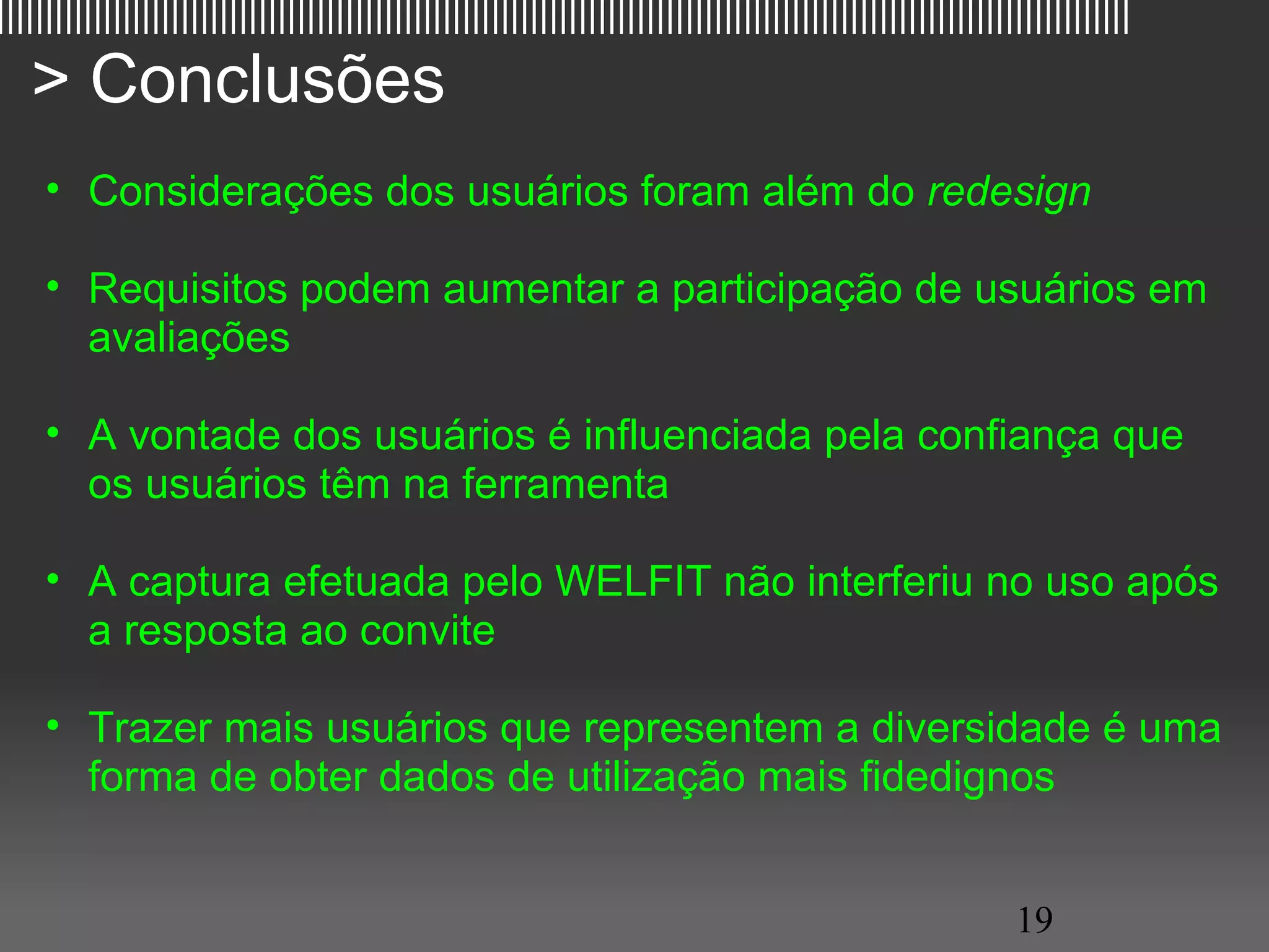 |||||||||||||||||||||||||||||||||||||||||||||||||||||||||||||||||||||||||||||||||||||||||||||||||||||||||||||||||||||

   > Conclusões
     • Considerações dos usuários foram além do redesign

     • Requisitos podem aumentar a participação de usuários em
       avaliações

     • A vontade dos usuários é influenciada pela confiança que
       os usuários têm na ferramenta

     • A captura efetuada pelo WELFIT não interferiu no uso após
       a resposta ao convite

     • Trazer mais usuários que representem a diversidade é uma
       forma de obter dados de utilização mais fidedignos


                                                                                                         19
 