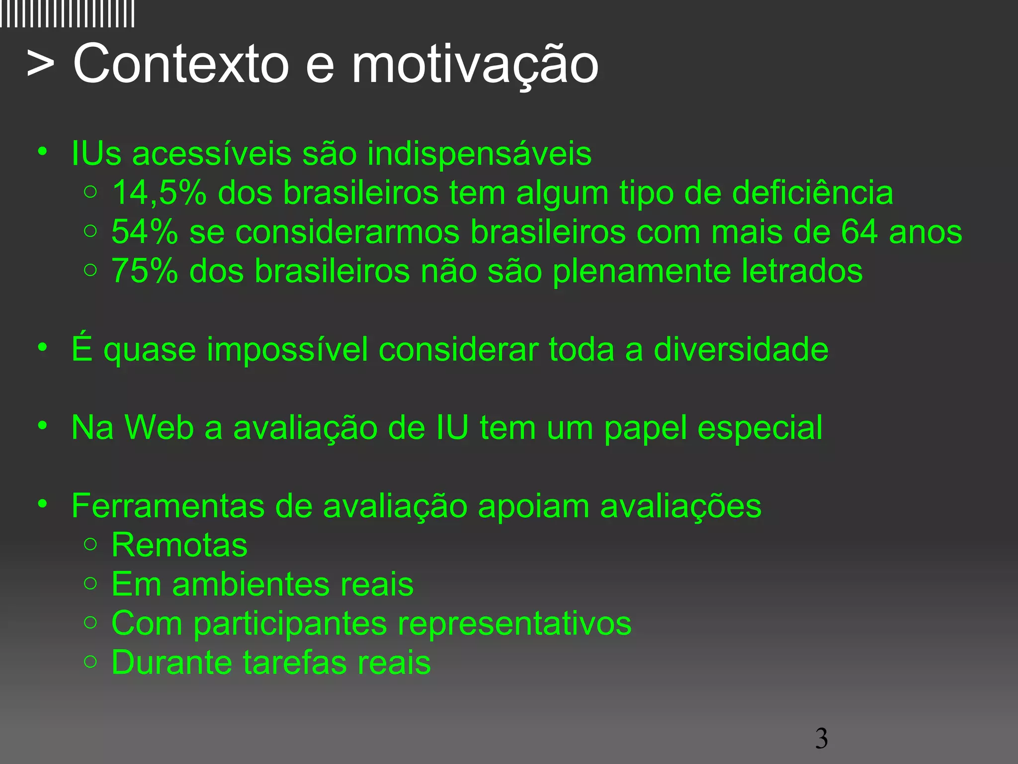 ||||||||||||||||||

   > Contexto e motivação
     • IUs acessíveis são indispensáveis
        o 14,5% dos brasileiros tem algum tipo de deficiência
        o 54% se considerarmos brasileiros com mais de 64 anos
        o 75% dos brasileiros não são plenamente letrados


     • É quase impossível considerar toda a diversidade

     • Na Web a avaliação de IU tem um papel especial

     • Ferramentas de avaliação apoiam avaliações
        o Remotas
        o Em ambientes reais
        o Com participantes representativos
        o Durante tarefas reais

                                                      3
 