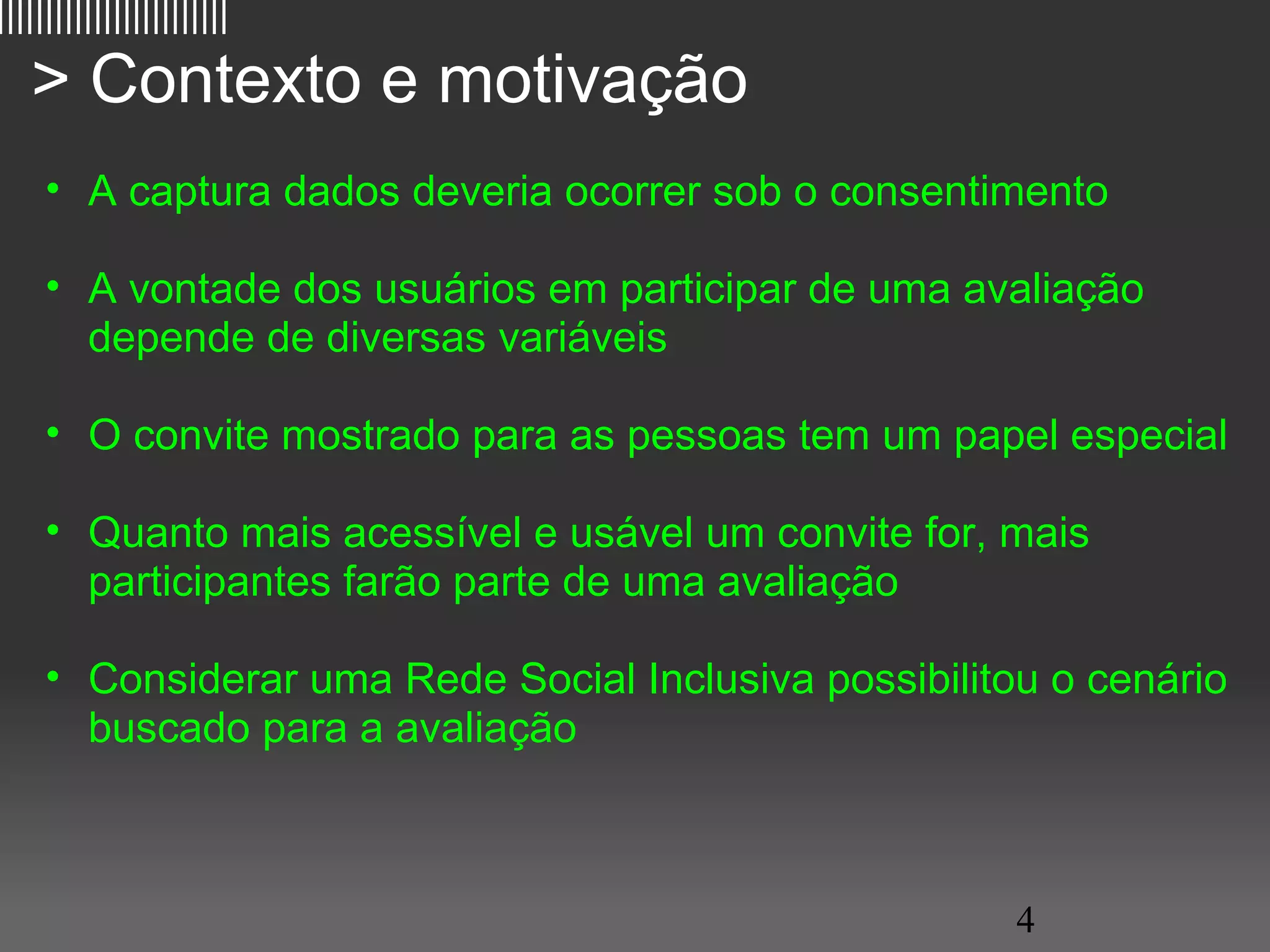 ||||||||||||||||||||||||

   > Contexto e motivação
     • A captura dados deveria ocorrer sob o consentimento

     • A vontade dos usuários em participar de uma avaliação
       depende de diversas variáveis

     • O convite mostrado para as pessoas tem um papel especial

     • Quanto mais acessível e usável um convite for, mais
       participantes farão parte de uma avaliação

     • Considerar uma Rede Social Inclusiva possibilitou o cenário
       buscado para a avaliação



                                                       4
 