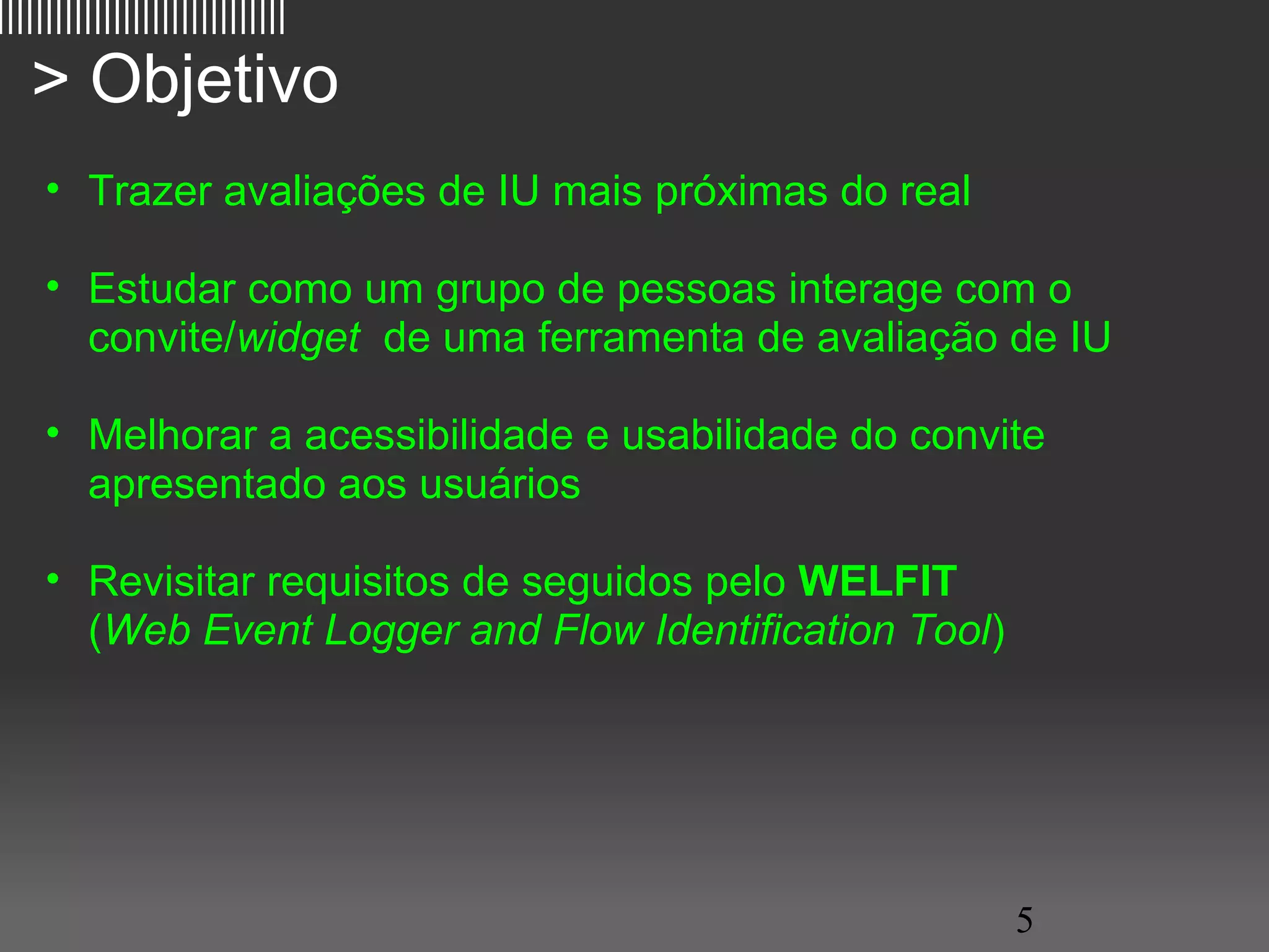 ||||||||||||||||||||||||||||||

   > Objetivo
     • Trazer avaliações de IU mais próximas do real

     • Estudar como um grupo de pessoas interage com o
       convite/widget de uma ferramenta de avaliação de IU

     • Melhorar a acessibilidade e usabilidade do convite
       apresentado aos usuários

     • Revisitar requisitos de seguidos pelo WELFIT
       (Web Event Logger and Flow Identification Tool)




                                                         5
 