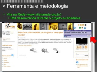 ||||||||||||||||||||||||||||||||||||||||||||||||||||||||||||

   > Ferramenta e metodologia
     • Vila na Rede (www.vilanarede.org.br)
        o RSI desenvolvida durante o projeto e-Cidadania




                                                               10
 