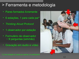 ||||||||||||||||||||||||||||||||||||||||||||||||||||||||||||||||||||||||

   > Ferramenta e metodologia
     • Pares formados livremente

     • 6 estações, 1 para cada par*

     • Thinking Aloud Protocol

     • 1 observador por estação

     • Formulário de observador
        o 9 perguntas (sim/não)


     • Gravação em áudio e vídeo


   (*) Uma estação foi usada por apenas um participante
                                                                           12
 