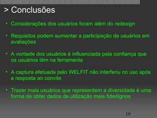 |||||||||||||||||||||||||||||||||||||||||||||||||||||||||||||||||||||||||||||||||||||||||||||||||||||||||||||||||||||

   > Conclusões
     • Considerações dos usuários foram além do redesign

     • Requisitos podem aumentar a participação de usuários em
       avaliações

     • A vontade dos usuários é influenciada pela confiança que
       os usuários têm na ferramenta

     • A captura efetuada pelo WELFIT não interferiu no uso após
       a resposta ao convite

     • Trazer mais usuários que representem a diversidade é uma
       forma de obter dados de utilização mais fidedignos


                                                                                                         19
 