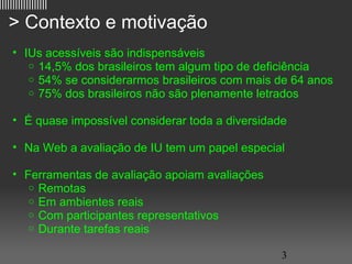 ||||||||||||||||||

   > Contexto e motivação
     • IUs acessíveis são indispensáveis
        o 14,5% dos brasileiros tem algum tipo de deficiência
        o 54% se considerarmos brasileiros com mais de 64 anos
        o 75% dos brasileiros não são plenamente letrados


     • É quase impossível considerar toda a diversidade

     • Na Web a avaliação de IU tem um papel especial

     • Ferramentas de avaliação apoiam avaliações
        o Remotas
        o Em ambientes reais
        o Com participantes representativos
        o Durante tarefas reais

                                                      3
 
