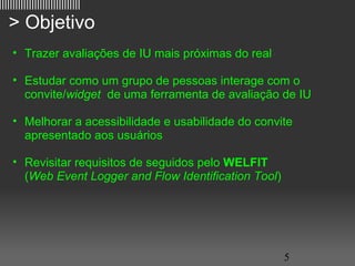 ||||||||||||||||||||||||||||||

   > Objetivo
     • Trazer avaliações de IU mais próximas do real

     • Estudar como um grupo de pessoas interage com o
       convite/widget de uma ferramenta de avaliação de IU

     • Melhorar a acessibilidade e usabilidade do convite
       apresentado aos usuários

     • Revisitar requisitos de seguidos pelo WELFIT
       (Web Event Logger and Flow Identification Tool)




                                                         5
 