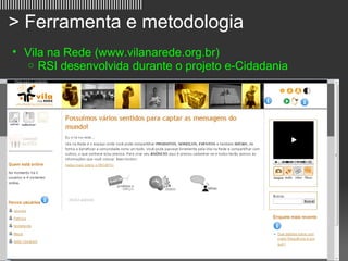 ||||||||||||||||||||||||||||||||||||||||||||||||||||||

   > Ferramenta e metodologia
     • Vila na Rede (www.vilanarede.org.br)
        o RSI desenvolvida durante o projeto e-Cidadania




                                                         9
 