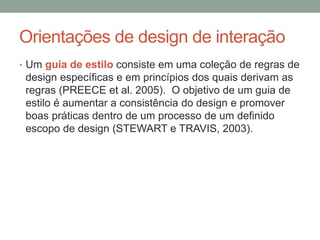 Orientações de design de interação
• Um guia de estilo consiste em uma coleção de regras de
design específicas e em princípios dos quais derivam as
regras (PREECE et al. 2005). O objetivo de um guia de
estilo é aumentar a consistência do design e promover
boas práticas dentro de um processo de um definido
escopo de design (STEWART e TRAVIS, 2003).
 