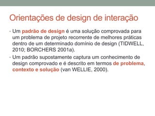 Orientações de design de interação
• Um padrão de design é uma solução comprovada para
um problema de projeto recorrente de melhores práticas
dentro de um determinado domínio de design (TIDWELL,
2010; BORCHERS 2001a).
• Um padrão supostamente captura um conhecimento de
design comprovado e é descrito em termos de problema,
contexto e solução (van WELLIE, 2000).
 