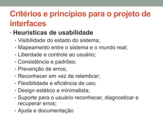 Critérios e princípios para o projeto de
interfaces
• Heurísticas de usabilidade
• Visibilidade do estado do sistema;
• Mapeamento entre o sistema e o mundo real;
• Liberdade e controle ao usuário;
• Consistência e padrões;
• Prevenção de erros;
• Reconhecer em vez de relembrar;
• Flexibilidade e eficiência de uso;
• Design estético e minimalista;
• Suporte para o usuário reconhecer, diagnosticar e
recuperar erros;
• Ajuda e documentação
 