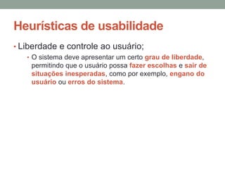 Heurísticas de usabilidade
• Liberdade e controle ao usuário;
• O sistema deve apresentar um certo grau de liberdade,
permitindo que o usuário possa fazer escolhas e sair de
situações inesperadas, como por exemplo, engano do
usuário ou erros do sistema.
 