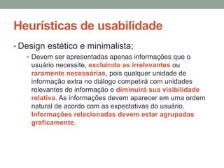 Heurísticas de usabilidade
• Design estético e minimalista;
• Devem ser apresentadas apenas informações que o
usuário necessite, excluindo as irrelevantes ou
raramente necessárias, pois qualquer unidade de
informação extra no diálogo competirá com unidades
relevantes de informação e diminuirá sua visibilidade
relativa. As informações devem aparecer em uma ordem
natural de acordo com as expectativas do usuário.
Informações relacionadas devem estar agrupadas
graficamente.
 