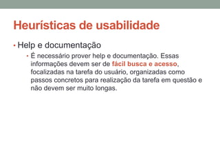 Heurísticas de usabilidade
• Help e documentação
• É necessário prover help e documentação. Essas
informações devem ser de fácil busca e acesso,
focalizadas na tarefa do usuário, organizadas como
passos concretos para realização da tarefa em questão e
não devem ser muito longas.
 
