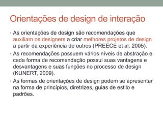 Orientações de design de interação
• As orientações de design são recomendações que
auxiliam os designers a criar melhores projetos de design
a partir da experiência de outros (PREECE et al. 2005).
• As recomendações possuem vários níveis de abstração e
cada forma de recomendação possui suas vantagens e
desvantagens e suas funções no processo de design
(KUNERT, 2009).
• As formas de orientações de design podem se apresentar
na forma de princípios, diretrizes, guias de estilo e
padrões.
 