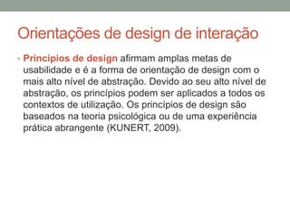 Orientações de design de interação
• Princípios de design afirmam amplas metas de
usabilidade e é a forma de orientação de design com o
mais alto nível de abstração. Devido ao seu alto nível de
abstração, os princípios podem ser aplicados a todos os
contextos de utilização. Os princípios de design são
baseados na teoria psicológica ou de uma experiência
prática abrangente (KUNERT, 2009).
 