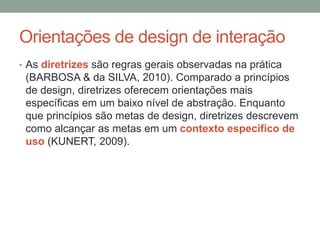 Orientações de design de interação
• As diretrizes são regras gerais observadas na prática
(BARBOSA & da SILVA, 2010). Comparado a princípios
de design, diretrizes oferecem orientações mais
específicas em um baixo nível de abstração. Enquanto
que princípios são metas de design, diretrizes descrevem
como alcançar as metas em um contexto específico de
uso (KUNERT, 2009).
 