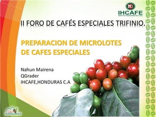 PREPARACION DE MICROLOTES
DE CAFES ESPECIALES
Nahun Mairena
QGrader
IHCAFE,HONDURAS C.A.
II FORO DE CAFÉS ESPECIALES TRIFINIO.
 