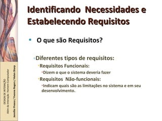 Identificando  Necessidades e Estabelecendo Requisitos O que são Requisitos? Diferentes tipos de requisitos: Requisitos Funcionais:  Dizem o que o sistema deveria fazer Requisitos  Não-funcionais: Indicam quais são as limitações no sistema e em seu desenvolvimento. DESIGN DE INTERAÇÃO  Além da Interação  Homem-Computador Jennifer Preece / Yvonne Rogers / Helen Sharp 