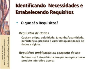 Identificando  Necessidades e Estabelecendo Requisitos O que são Requisitos? Requisitos de Dados Captam o tipo, volatidade, tamanho/quantidade, persistência, precisão e valor das quantidades de dados exigidos. Requisitos ambientais ou contexto de uso Referem-se à circustância em que se espera que o produto interativo opere: DESIGN DE INTERAÇÃO  Além da Interação  Homem-Computador Jennifer Preece / Yvonne Rogers / Helen Sharp 
