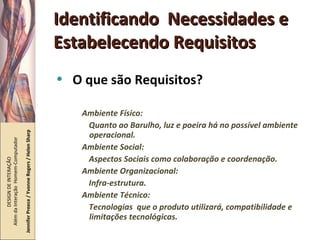 Identificando  Necessidades e Estabelecendo Requisitos O que são Requisitos? Ambiente Físico:  Quanto ao Barulho, luz e poeira há no possível ambiente operacional. Ambiente Social: Aspectos Sociais como colaboração e coordenação. Ambiente Organizacional: Infra-estrutura. Ambiente Técnico: Tecnologias  que o produto utilizará, compatibilidade e limitações tecnológicas. DESIGN DE INTERAÇÃO  Além da Interação  Homem-Computador Jennifer Preece / Yvonne Rogers / Helen Sharp 
