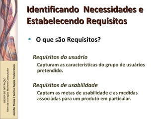 Identificando  Necessidades e Estabelecendo Requisitos O que são Requisitos? Requisitos do usuário Capturam as características do grupo de usuários pretendido. Requisitos de usabilidade Captam as metas de usabilidade e as medidas associadas para um produto em particular. DESIGN DE INTERAÇÃO  Além da Interação  Homem-Computador Jennifer Preece / Yvonne Rogers / Helen Sharp 