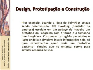 Design, Prototipação e Construção Por exemplo, quando a idéia do PalmPilot estava sendo desenvolvida, Jeff Hawking (fundador da empresa) esculpiu em um pedaço de madeira um protótipo do  aparelho com a forma e o tamanho que imaginava. Costumava carregá-lo par atodos o lugar onde ia e simulava inserir informações nele, só para experimentar como seria um protótipo bastante  simples que no entanto, serviu para simular cenários de uso. DESIGN DE INTERAÇÃO  Além da Interação  Homem-Computador Jennifer Preece / Yvonne Rogers / Helen Sharp 
