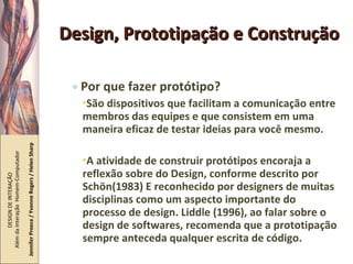 Design, Prototipação e Construção Por que fazer protótipo? São dispositivos que facilitam a comunicação entre membros das equipes e que consistem em uma maneira eficaz de testar ideias para você mesmo. A atividade de construir protótipos encoraja a reflexão sobre do Design, conforme descrito por Schön(1983) E reconhecido por designers de muitas disciplinas como um aspecto importante do processo de design. Liddle (1996), ao falar sobre o design de softwares, recomenda que a prototipação sempre anteceda qualquer escrita de código. DESIGN DE INTERAÇÃO  Além da Interação  Homem-Computador Jennifer Preece / Yvonne Rogers / Helen Sharp 