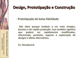 Design, Prototipação e Construção Prototipação de baixa fidelidade São úteis porque tendem a ser mais simples, baratos e de rápida produção. Isso também significa que podem ser rapidamente modificados, oferecendo, portanto, suporte à exploração de designs e idéias alternativas. Ex. Storyboard. DESIGN DE INTERAÇÃO  Além da Interação  Homem-Computador Jennifer Preece / Yvonne Rogers / Helen Sharp 