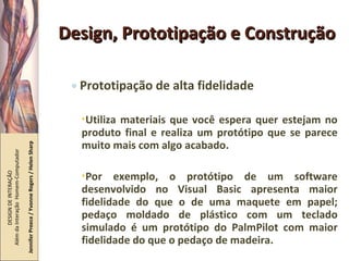 Design, Prototipação e Construção Prototipação de alta fidelidade Utiliza materiais que você espera quer estejam no produto final e realiza um protótipo que se parece muito mais com algo acabado. Por exemplo, o protótipo de um software desenvolvido no Visual Basic apresenta maior fidelidade do que o de uma maquete em papel; pedaço moldado de plástico com um teclado simulado é um protótipo do PalmPilot com maior fidelidade do que o pedaço de madeira. DESIGN DE INTERAÇÃO  Além da Interação  Homem-Computador Jennifer Preece / Yvonne Rogers / Helen Sharp 
