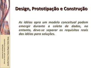Design, Prototipação e Construção As idéias apra um modelo conceitual podem emergir durante a coleta de dados, no entanto, deve-se separar os requisitos reais das idéias para soluções. DESIGN DE INTERAÇÃO  Além da Interação  Homem-Computador Jennifer Preece / Yvonne Rogers / Helen Sharp 