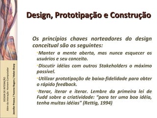Design, Prototipação e Construção Os princípios chaves norteadores do design conceitual são os seguintes: Manter a mente aberta, mas nunca esquecer os usuários e seu conceito. Discutir idéias com outros Stakeholders o máximo possível. Utilizar prototipação de baixa-fidelidade para obter o rápido feedback. Iterar, iterar e iterar. Lembre da primeira lei de Fudd sobre a criatividade: “para ter uma boa idéia, tenha muitas idéias” (Rettig, 1994) DESIGN DE INTERAÇÃO  Além da Interação  Homem-Computador Jennifer Preece / Yvonne Rogers / Helen Sharp 