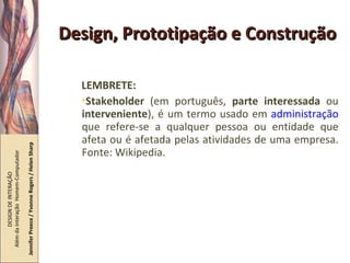 Design, Prototipação e Construção LEMBRETE: Stakeholder  (em português,  parte interessada  ou  interveniente ), é um termo usado em  administração  que refere-se a qualquer pessoa ou entidade que afeta ou é afetada pelas atividades de uma empresa. Fonte: Wikipedia. DESIGN DE INTERAÇÃO  Além da Interação  Homem-Computador Jennifer Preece / Yvonne Rogers / Helen Sharp 