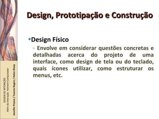 Design, Prototipação e Construção Design Físico Envolve em considerar questões concretas e detalhadas acerca do projeto de uma interface, como design de tela ou do teclado, quais ícones utilizar, como estruturar os menus, etc. DESIGN DE INTERAÇÃO  Além da Interação  Homem-Computador Jennifer Preece / Yvonne Rogers / Helen Sharp 