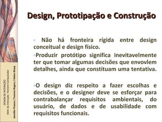 Design, Prototipação e Construção Não há fronteira rígida entre design conceitual e design físico.  Produzir protótipo significa inevitavelmente ter que tomar algumas decisões que envovlem detalhes, ainda que constituam uma tentativa.  O design diz respeito a fazer escolhas e decisões, e o designer deve se esforçar para contrabalançar requisitos ambientais, do usuário, de dados e de usabilidade com requisitos funcionais. DESIGN DE INTERAÇÃO  Além da Interação  Homem-Computador Jennifer Preece / Yvonne Rogers / Helen Sharp 