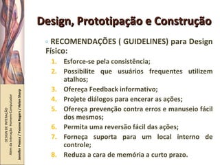 Design, Prototipação e Construção RECOMENDAÇÕES ( GUIDELINES) para Design Físico: Esforce-se pela consistência; Possibilite que usuários frequentes utilizem atalhos; Ofereça Feedback informativo; Projete diálogos para encerar as ações; Ofereça prevenção contra erros e manuseio fácil dos mesmos; Permita uma reversão fácil das ações; Forneça suporta para um local interno de controle; Reduza a cara de memória a curto prazo. DESIGN DE INTERAÇÃO  Além da Interação  Homem-Computador Jennifer Preece / Yvonne Rogers / Helen Sharp 