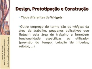 Design, Prototipação e Construção Tipos diferentes de Widgets Outro emprego do termo são os  widgets  da área de trabalho, pequenos aplicativos que flutuam pela área de trabalho e fornecem funcionalidade específicas ao utilizador (previsão do tempo, cotação de moedas, relógio, ...) DESIGN DE INTERAÇÃO  Além da Interação  Homem-Computador Jennifer Preece / Yvonne Rogers / Helen Sharp 